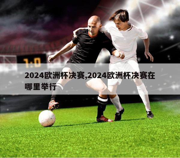 2024欧洲杯决赛,2024欧洲杯决赛在哪里举行